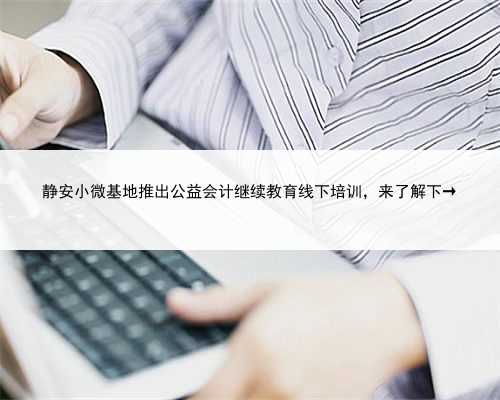 静安小微基地推出公益会计继续教育线下培训，来了解下→