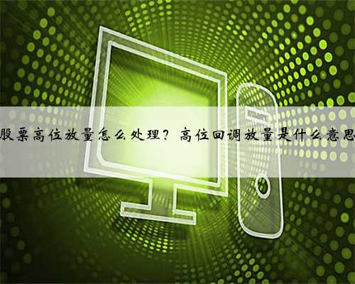 股票高位放量怎么处理？高位回调放量是什么意思