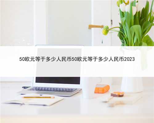 50欧元等于多少人民币50欧元等于多少人民币2023