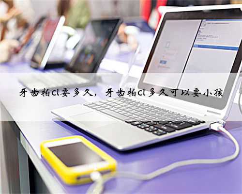 牙齿拍ct要多久，牙齿拍ct多久可以要小孩