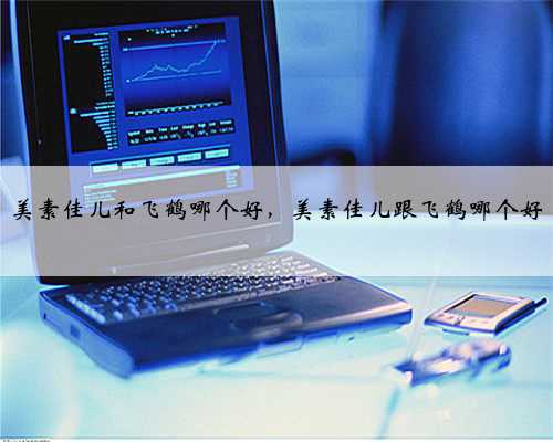 美素佳儿和飞鹤哪个好，美素佳儿跟飞鹤哪个好