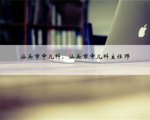 汕头市中儿科，汕头市中儿科主任师