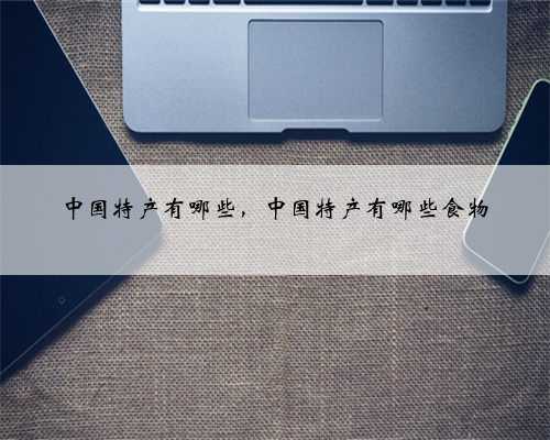 中国特产有哪些，中国特产有哪些食物