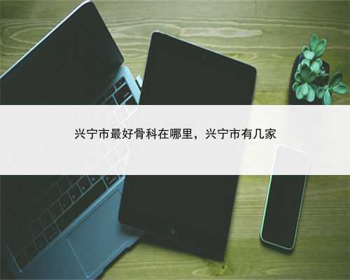 兴宁市最好骨科在哪里，兴宁市有几家