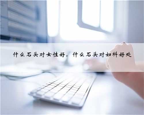 什么石头对女性好，什么石头对妇科好处