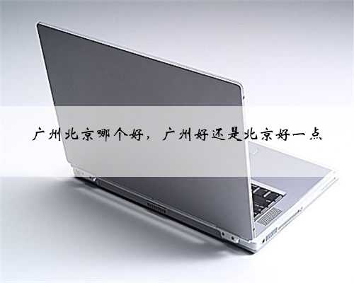 广州北京哪个好，广州好还是北京好一点