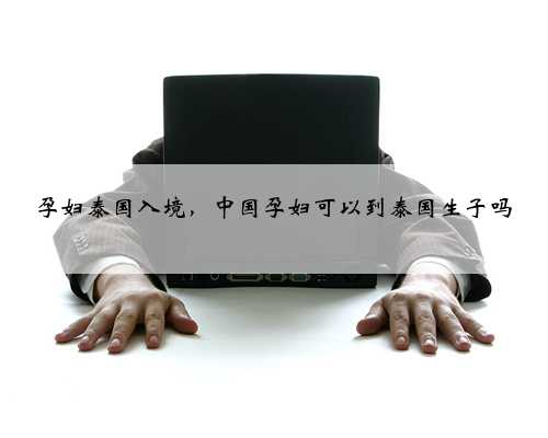 孕妇泰国入境，中国孕妇可以到泰国生子吗