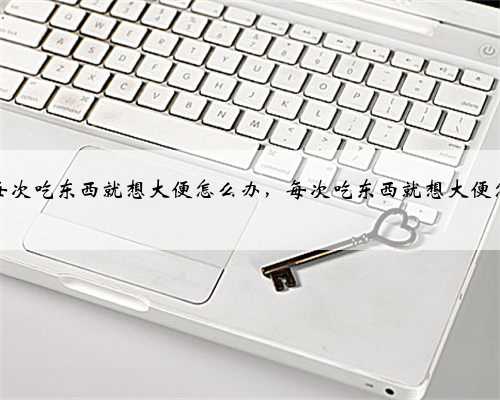 为什么每次吃东西就想大便怎么办，每次吃东西就想大便怎么回事